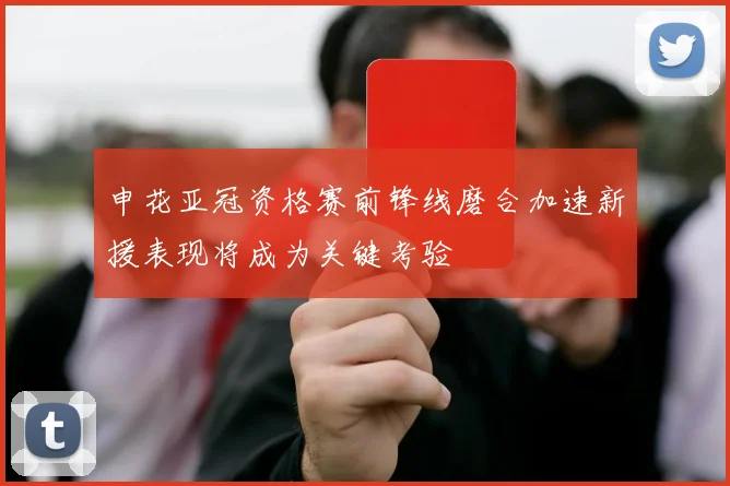 申花亚冠资格赛前锋线磨合加速新援表现将成为关键考验