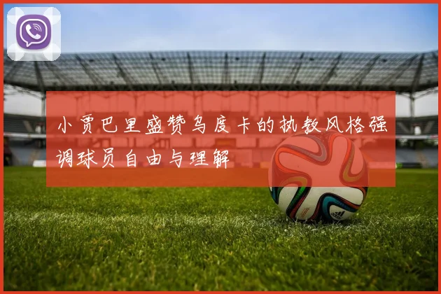 小贾巴里盛赞乌度卡的执教风格强调球员自由与理解